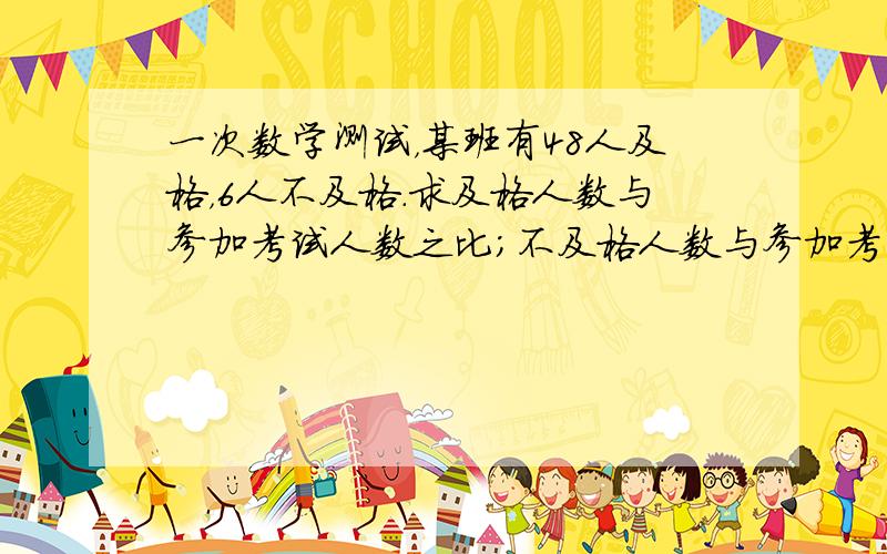 一次数学测试，某班有48人及格，6人不及格．求及格人数与参加考试人数之比；不及格人数与参加考试人数之比．（化简并求比值）