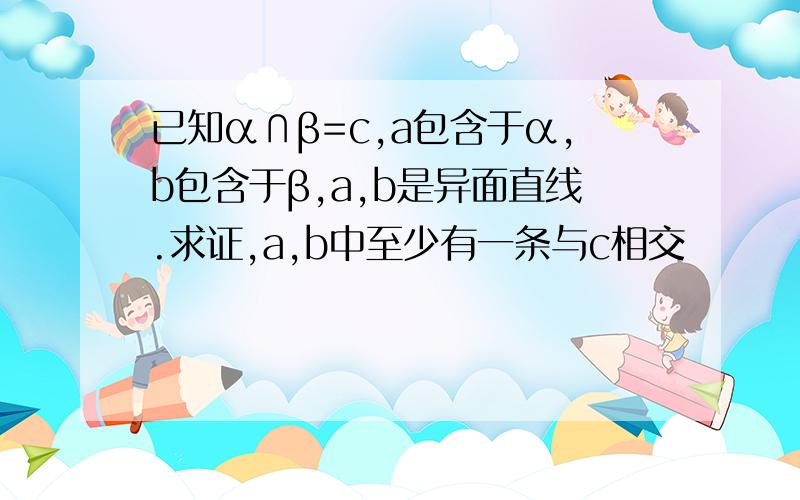 已知α∩β=c,a包含于α,b包含于β,a,b是异面直线.求证,a,b中至少有一条与c相交