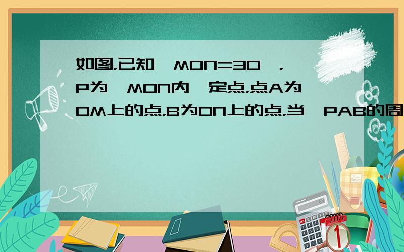 如图，已知∠MON=30°，P为∠MON内一定点，点A为OM上的点，B为ON上的点，当△PAB的周长取最小值时，则∠AP