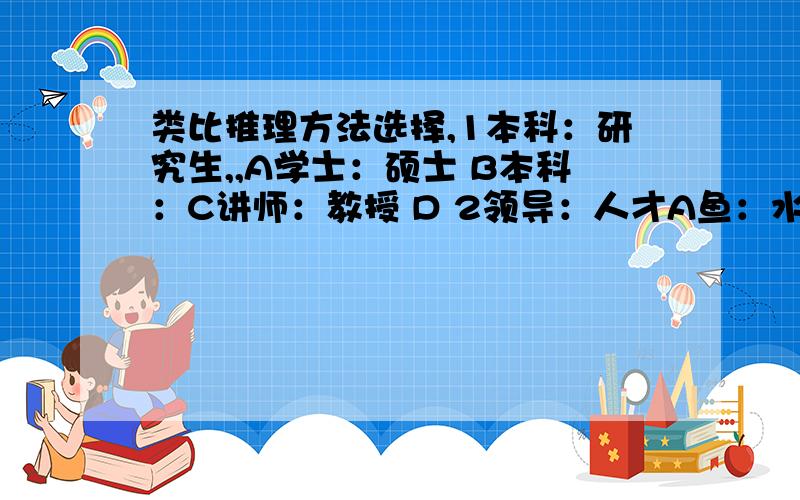 类比推理方法选择,1本科：研究生,,A学士：硕士 B本科：C讲师：教授 D 2领导：人才A鱼：水 B启蒙老师：学生 C伯