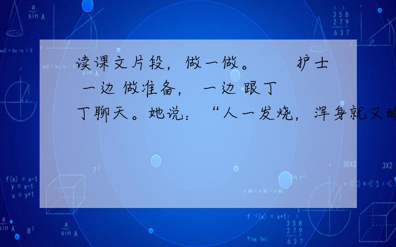 读课文片段，做一做。　　护士 一边 做准备， 一边 跟丁丁聊天。她说：“人一发烧，浑身就又酸又痛，我给你揉揉吧。”护士捏