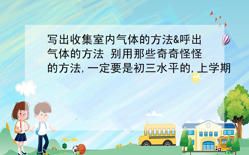 写出收集室内气体的方法&呼出气体的方法 别用那些奇奇怪怪的方法,一定要是初三水平的,上学期