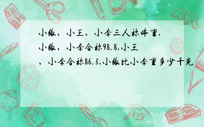 小张、小王、小李三人称体重,小张、小李合称98.8,小王、小李合称86.5,小张比小李重多少千克