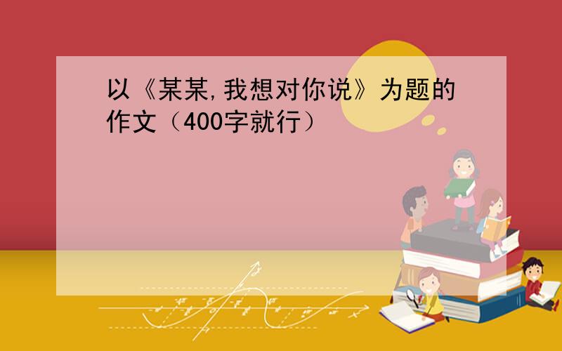 以《某某,我想对你说》为题的作文（400字就行）