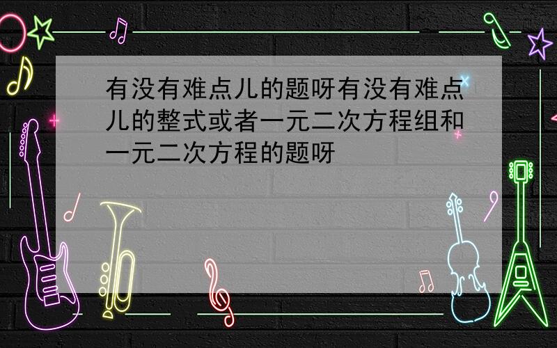 有没有难点儿的题呀有没有难点儿的整式或者一元二次方程组和一元二次方程的题呀