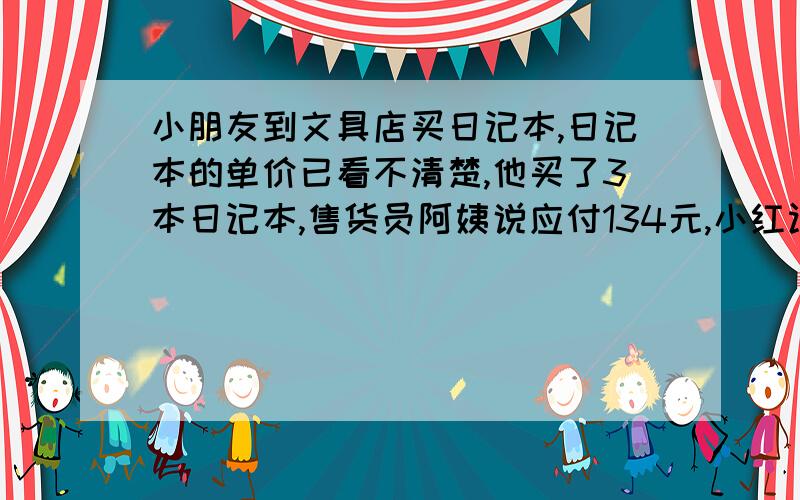 小朋友到文具店买日记本,日记本的单价已看不清楚,他买了3本日记本,售货员阿姨说应付134元,小红认为不对.你能解释这是为