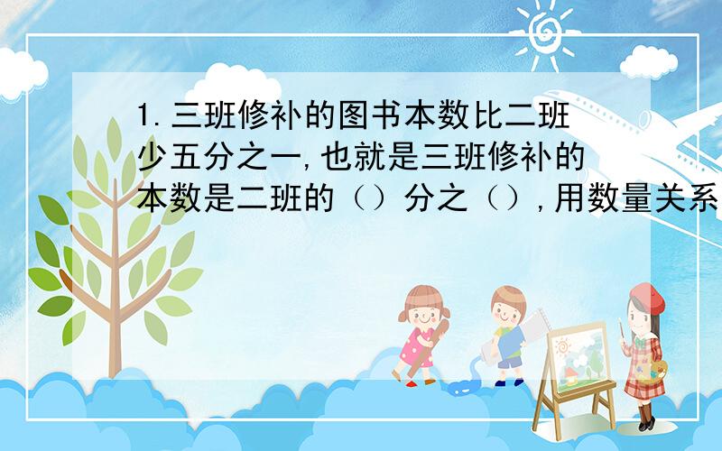 1.三班修补的图书本数比二班少五分之一,也就是三班修补的本数是二班的（）分之（）,用数量关系来表示两