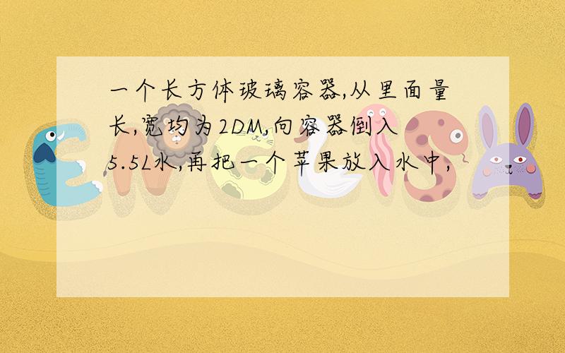 一个长方体玻璃容器,从里面量长,宽均为2DM,向容器倒入5.5L水,再把一个苹果放入水中,