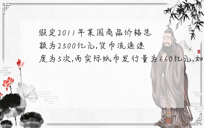 假定2011年某国商品价格总额为2500亿元,货币流通速度为5次,而实际纸币发行量为660亿元,如果其他条件不变,原价为