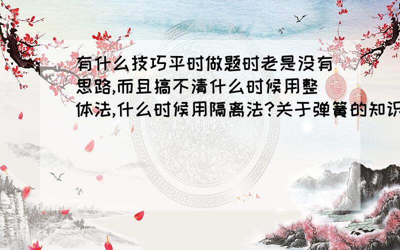 有什么技巧平时做题时老是没有思路,而且搞不清什么时候用整体法,什么时候用隔离法?关于弹簧的知识,一无所知,谁能给我讲讲怎