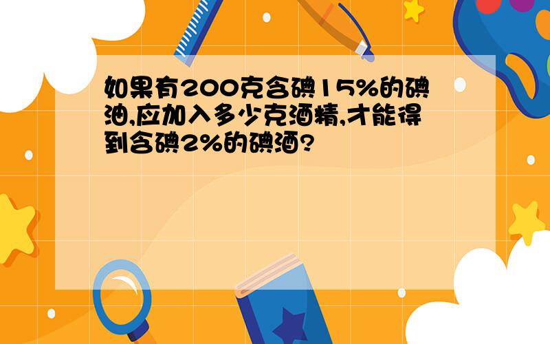 如果有200克含碘15%的碘油,应加入多少克酒精,才能得到含碘2%的碘酒?