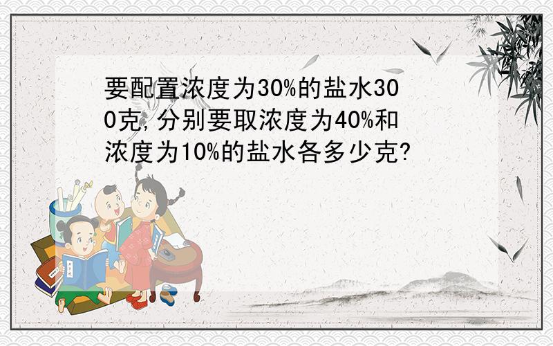 要配置浓度为30%的盐水300克,分别要取浓度为40%和浓度为10%的盐水各多少克?