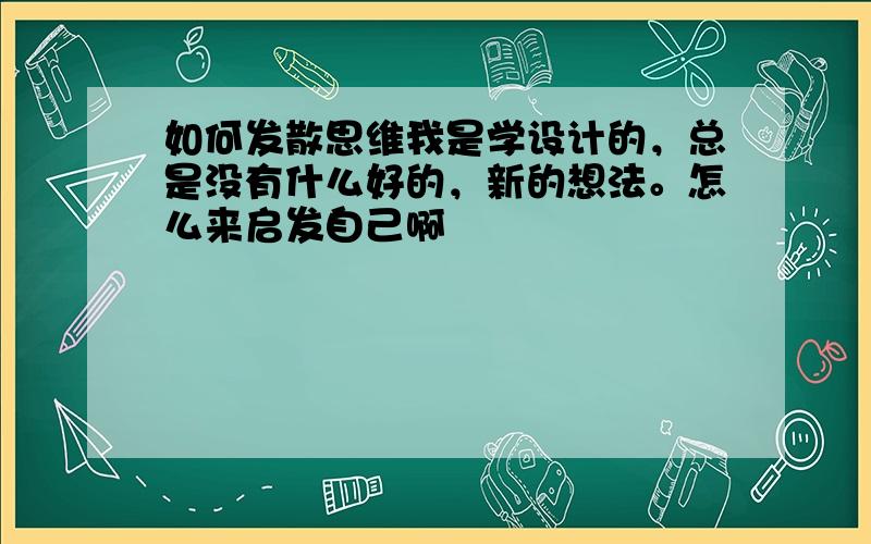 如何发散思维我是学设计的，总是没有什么好的，新的想法。怎么来启发自己啊