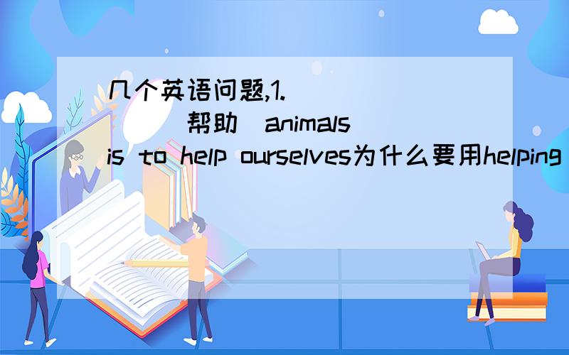 几个英语问题,1._______(帮助)animals is to help ourselves为什么要用helping