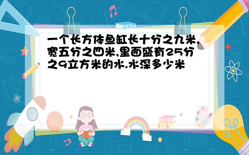 一个长方体鱼缸长十分之九米,宽五分之四米,里面盛有25分之9立方米的水.水深多少米