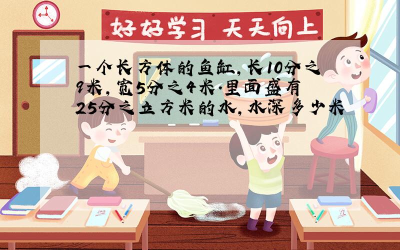 一个长方体的鱼缸,长10分之9米,宽5分之4米.里面盛有25分之立方米的水,水深多少米