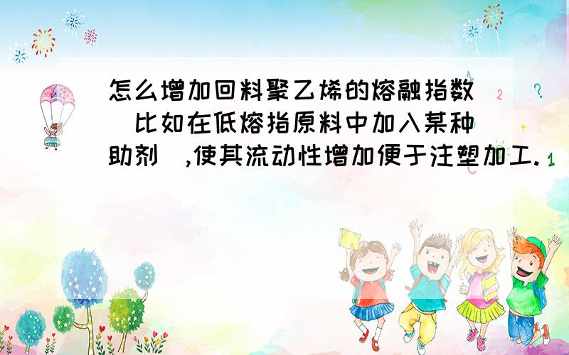 怎么增加回料聚乙烯的熔融指数（比如在低熔指原料中加入某种助剂）,使其流动性增加便于注塑加工.