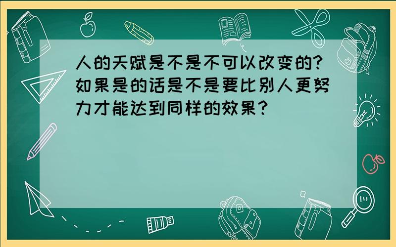 人的天赋是不是不可以改变的?如果是的话是不是要比别人更努力才能达到同样的效果?