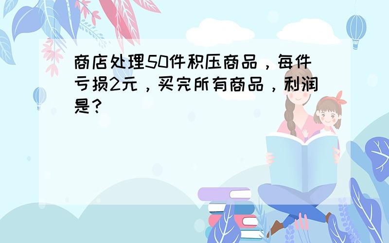 商店处理50件积压商品，每件亏损2元，买完所有商品，利润是？