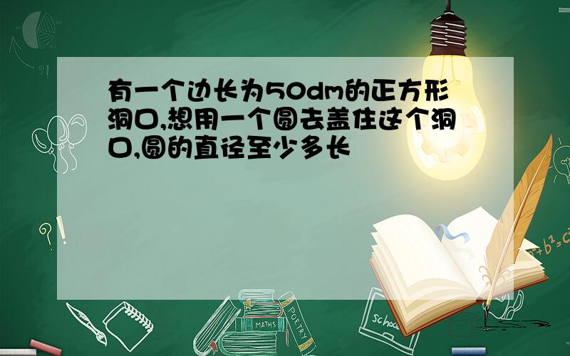 有一个边长为50dm的正方形洞口,想用一个圆去盖住这个洞口,圆的直径至少多长