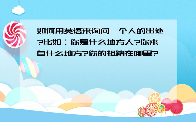 如何用英语来询问一个人的出处?比如：你是什么地方人?你来自什么地方?你的祖籍在哪里?