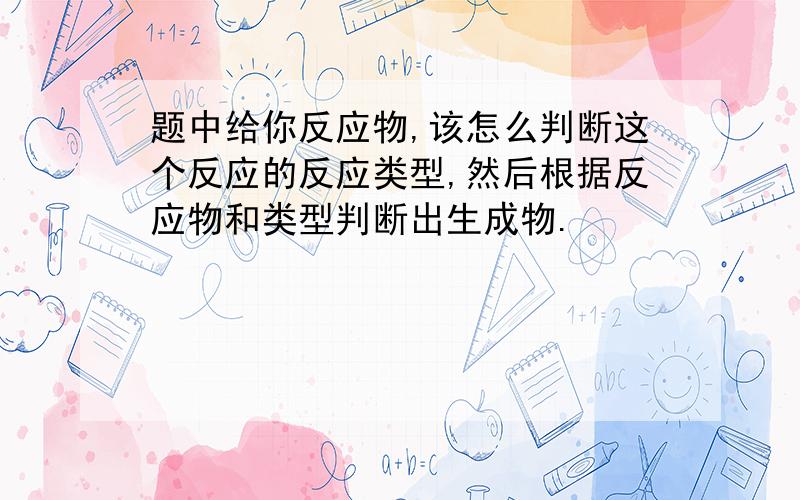 题中给你反应物,该怎么判断这个反应的反应类型,然后根据反应物和类型判断出生成物.