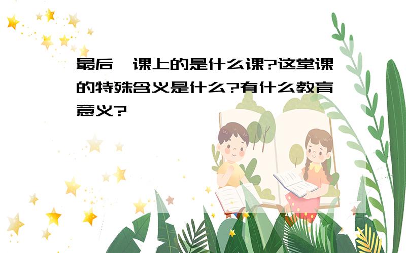 最后一课上的是什么课?这堂课的特殊含义是什么?有什么教育意义?