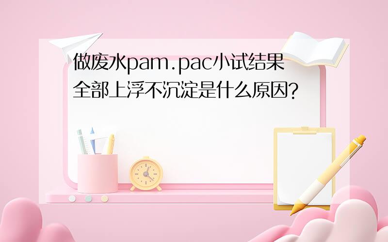 做废水pam.pac小试结果全部上浮不沉淀是什么原因?