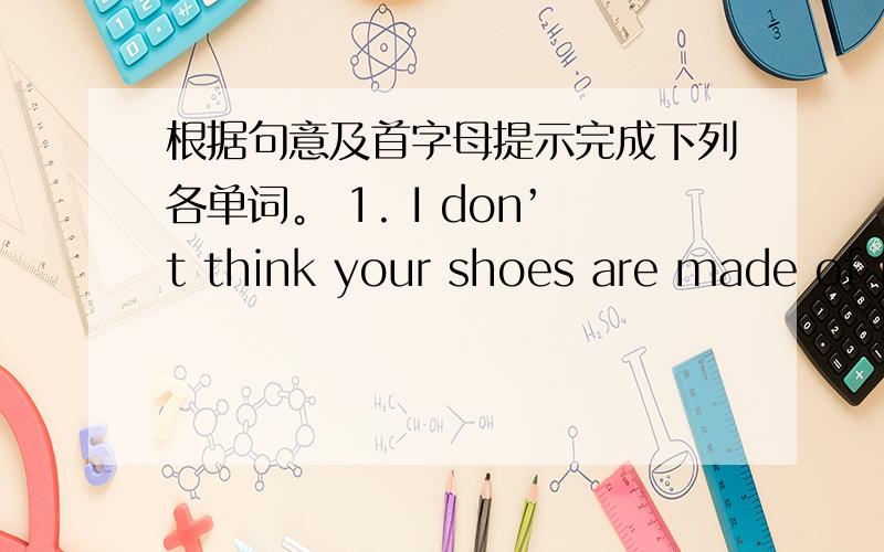 根据句意及首字母提示完成下列各单词。 1. I don’t think your shoes are made of r