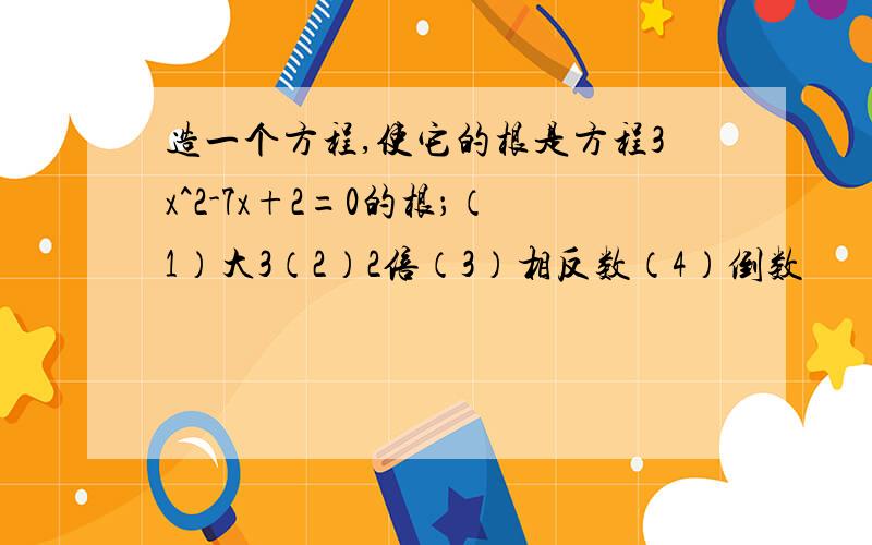 造一个方程,使它的根是方程3x^2-7x+2=0的根；（1）大3（2）2倍（3）相反数（4）倒数