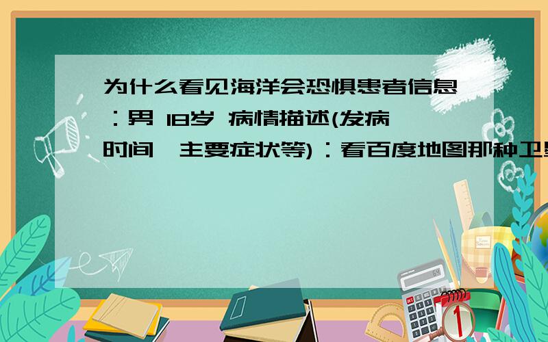 为什么看见海洋会恐惧患者信息：男 18岁 病情描述(发病时间、主要症状等)：看百度地图那种卫星遥感版的时候看陆地不会害怕