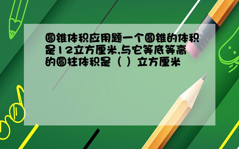 圆锥体积应用题一个圆锥的体积是12立方厘米,与它等底等高的圆柱体积是（ ）立方厘米