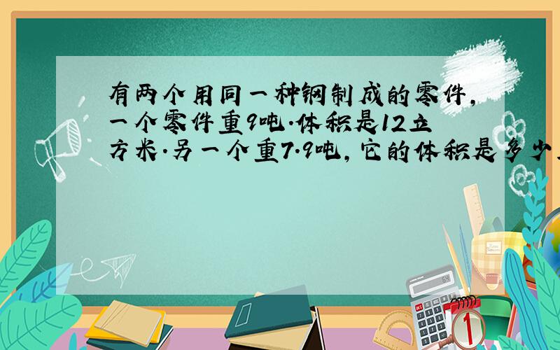 有两个用同一种钢制成的零件,一个零件重9吨.体积是12立方米.另一个重7.9吨,它的体积是多少立方米?（用