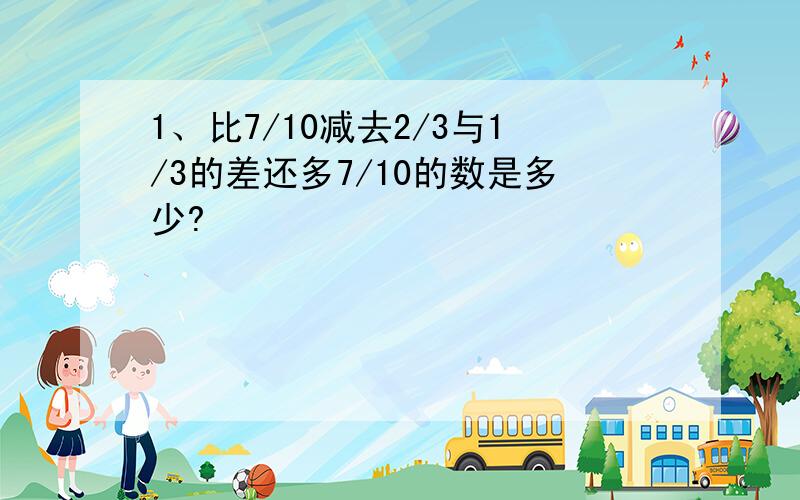 1、比7/10减去2/3与1/3的差还多7/10的数是多少?