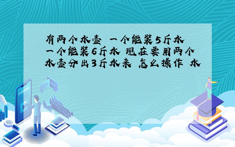 有两个水壶 一个能装5斤水 一个能装6斤水 现在要用两个水壶分出3斤水来 怎么操作 水