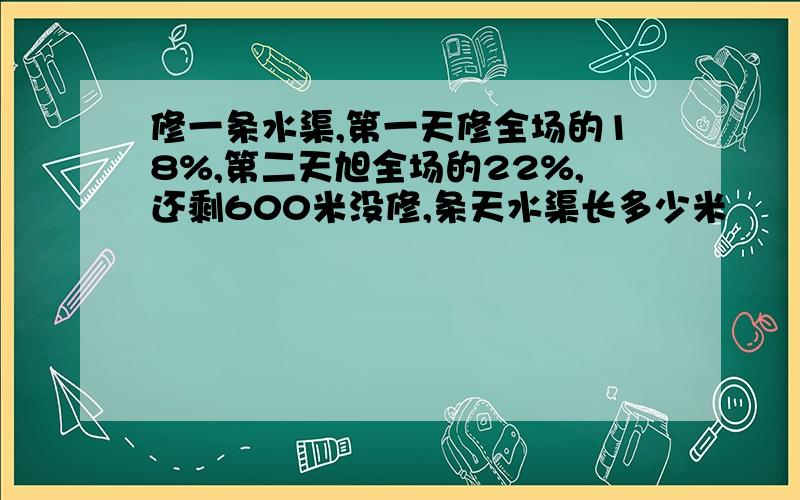 修一条水渠,第一天修全场的18%,第二天旭全场的22%,还剩600米没修,条天水渠长多少米