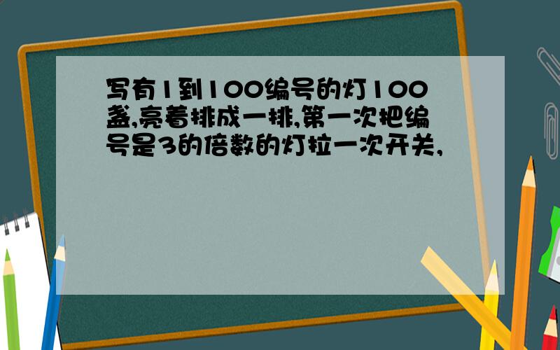 写有1到100编号的灯100盏,亮着排成一排,第一次把编号是3的倍数的灯拉一次开关,