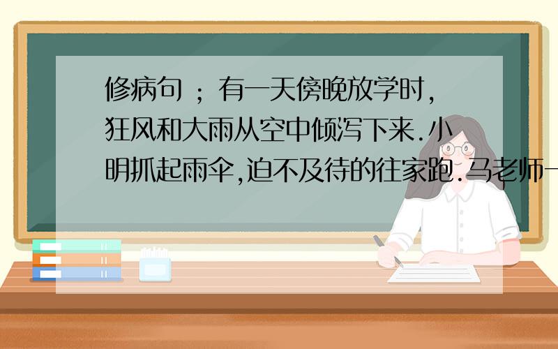 修病句 ；有一天傍晚放学时,狂风和大雨从空中倾泻下来.小明抓起雨伞,迫不及待的往家跑.马老师一把拦住