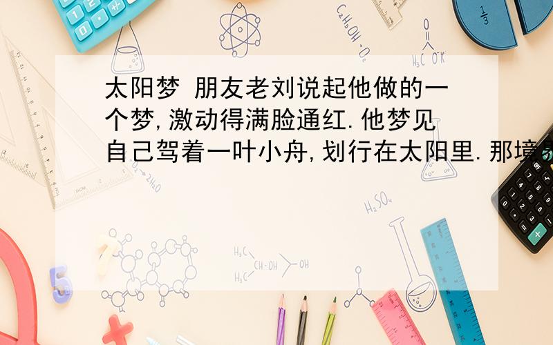 太阳梦 朋友老刘说起他做的一个梦,激动得满脸通红.他梦见自己驾着一叶小舟,划行在太阳里.那境界好动人啊.　　太阳大得无边