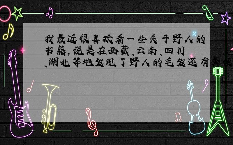 我最近很喜欢看一些关于野人的书籍,说是在西藏、云南、四川、湖北等地发现了野人的毛发还有粪便,可是我总是有些半信半疑,