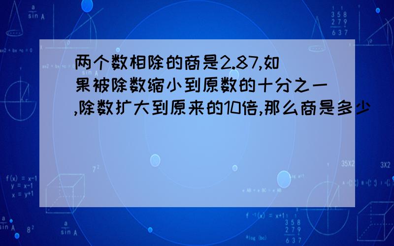 两个数相除的商是2.87,如果被除数缩小到原数的十分之一,除数扩大到原来的10倍,那么商是多少