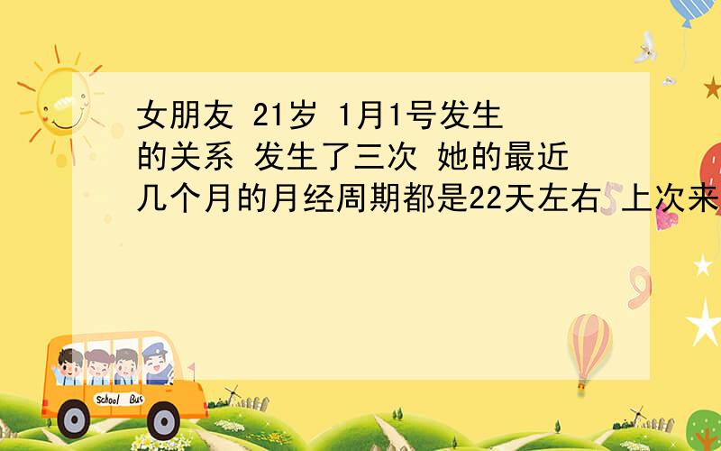 女朋友 21岁 1月1号发生的关系 发生了三次 她的最近几个月的月经周期都是22天左右 上次来月经是12.14号 每次7