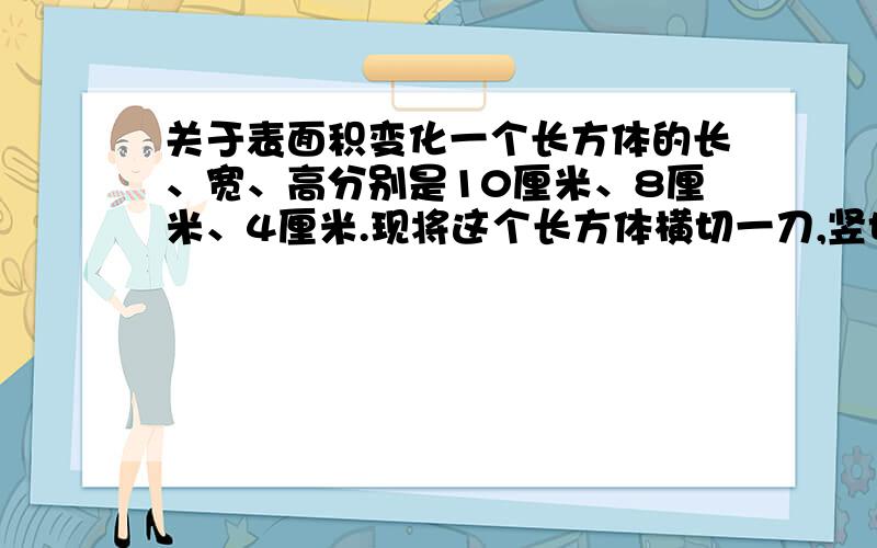 关于表面积变化一个长方体的长、宽、高分别是10厘米、8厘米、4厘米.现将这个长方体横切一刀,竖切一刀,得到四个相同的长方