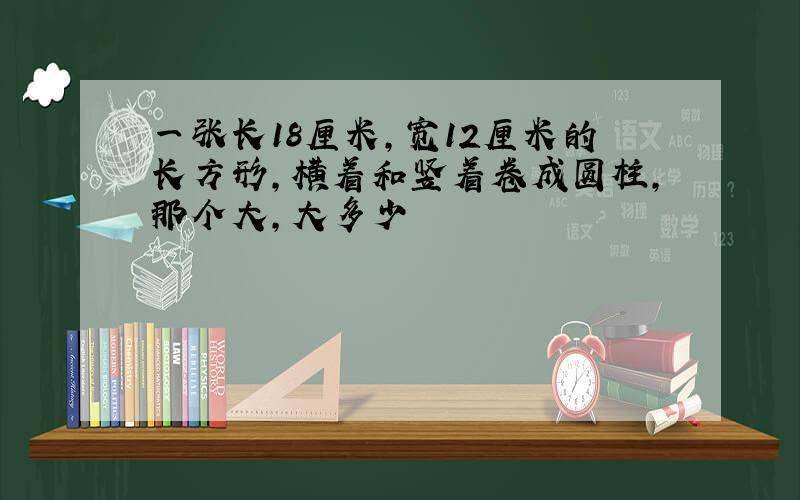 一张长18厘米,宽12厘米的长方形,横着和竖着卷成圆柱,那个大,大多少