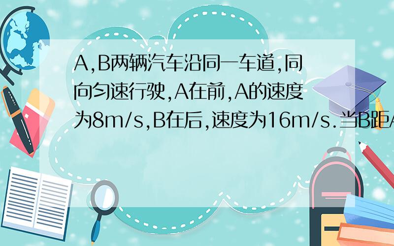 A,B两辆汽车沿同一车道,同向匀速行驶,A在前,A的速度为8m/s,B在后,速度为16m/s.当B距A为16m时,为了避