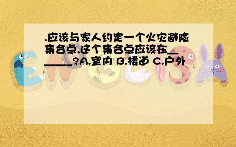 .应该与家人约定一个火灾避险集合点,这个集合点应该在_______?A.室内 B.楼道 C.户外