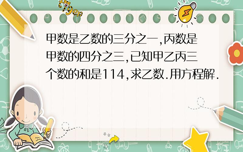 甲数是乙数的三分之一,丙数是甲数的四分之三,已知甲乙丙三个数的和是114,求乙数.用方程解.