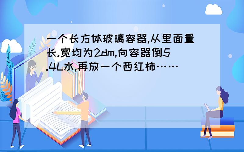 一个长方体玻璃容器,从里面量长.宽均为2dm,向容器倒5.4L水,再放一个西红柿……