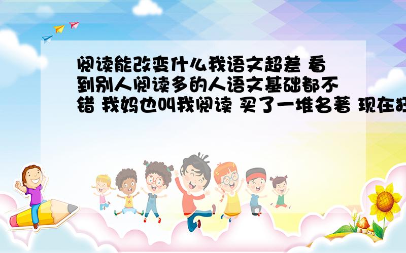 阅读能改变什么我语文超差 看到别人阅读多的人语文基础都不错 我妈也叫我阅读 买了一堆名著 现在狂看 但是度那么多有什么用