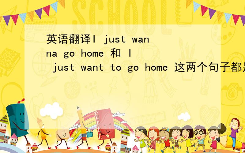 英语翻译I just wanna go home 和 I just want to go home 这两个句子都是“我只